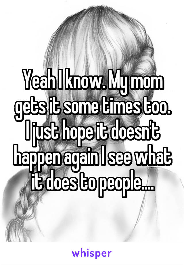 Yeah I know. My mom gets it some times too. I just hope it doesn't happen again I see what it does to people....