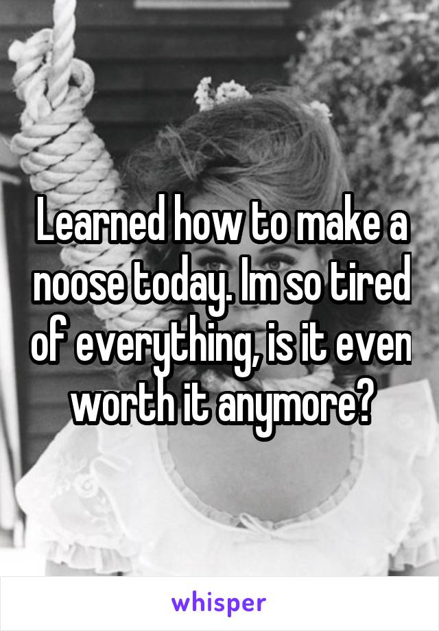 Learned how to make a noose today. Im so tired of everything, is it even worth it anymore?