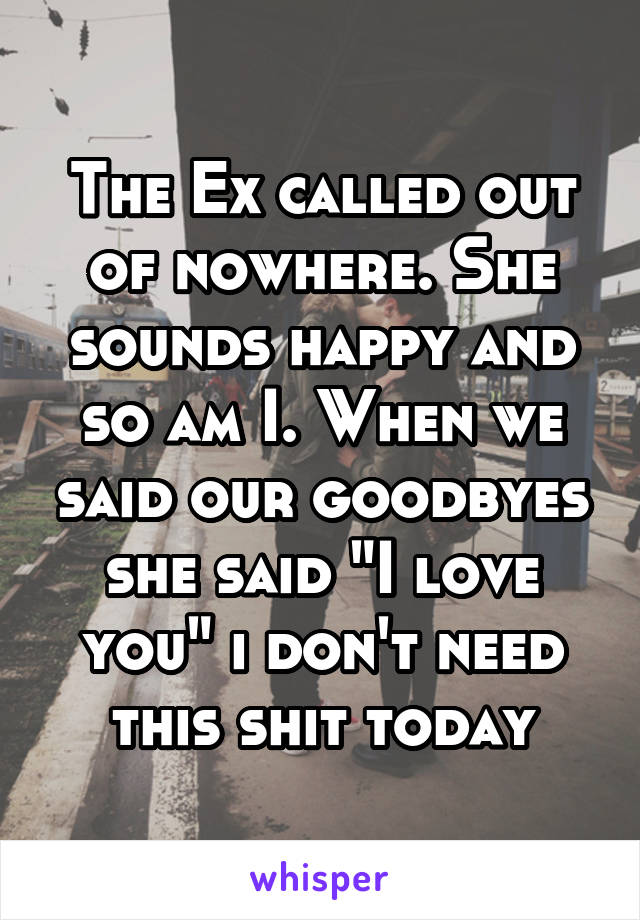 The Ex called out of nowhere. She sounds happy and so am I. When we said our goodbyes she said "I love you" i don't need this shit today