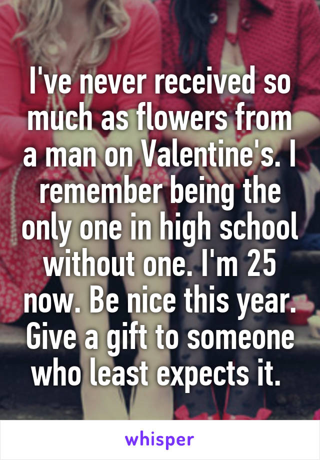 I've never received so much as flowers from a man on Valentine's. I remember being the only one in high school without one. I'm 25 now. Be nice this year. Give a gift to someone who least expects it. 