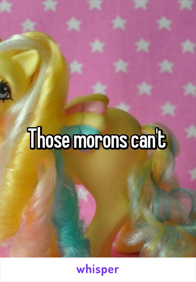 Those morons can't 