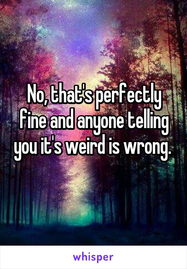 No, that's perfectly fine and anyone telling you it's weird is wrong. 
