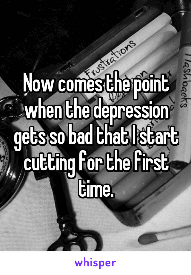 Now comes the point when the depression gets so bad that I start cutting for the first time.