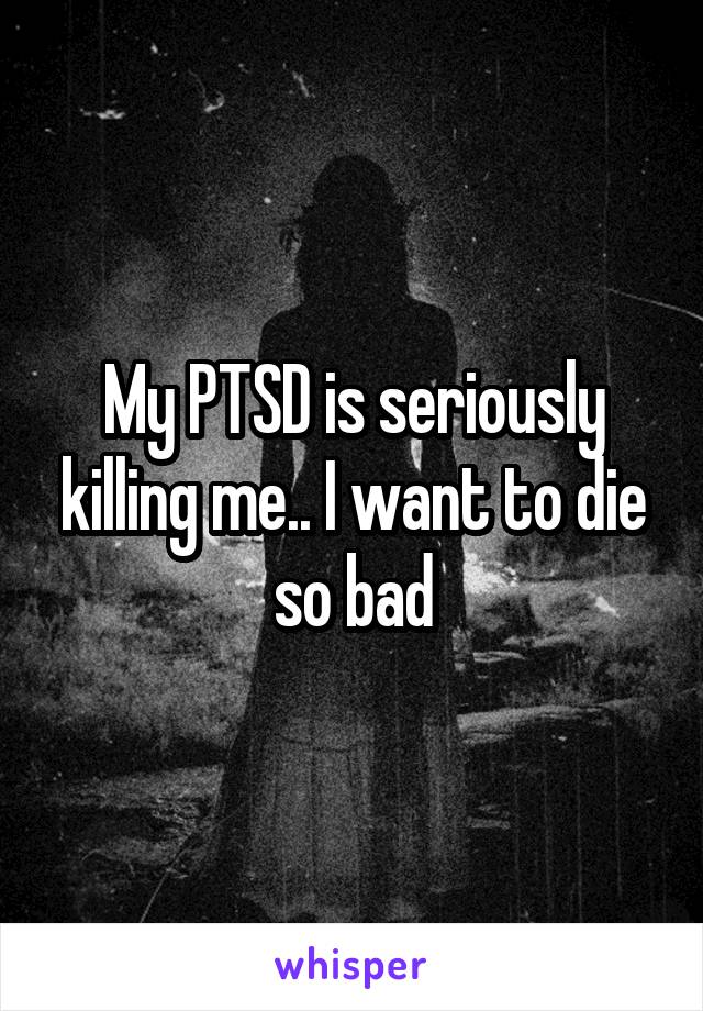 My PTSD is seriously killing me.. I want to die so bad