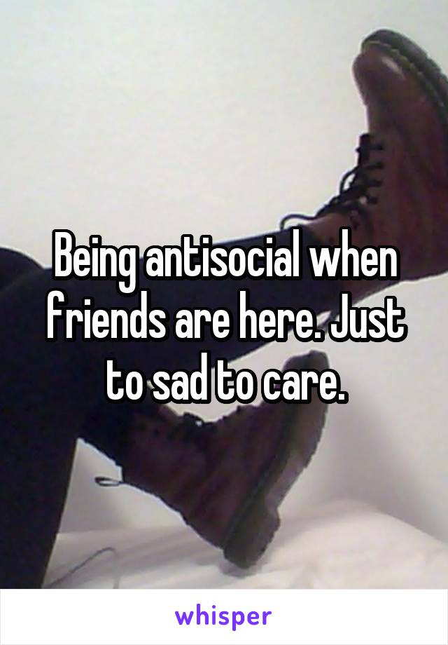 Being antisocial when friends are here. Just to sad to care.