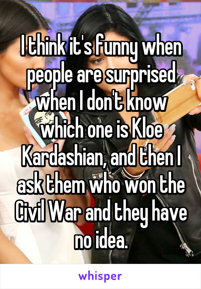 I think it's funny when people are surprised when I don't know which one is Kloe Kardashian, and then I ask them who won the Civil War and they have no idea.