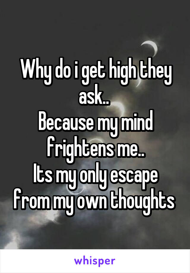 Why do i get high they ask.. 
Because my mind frightens me..
Its my only escape from my own thoughts 