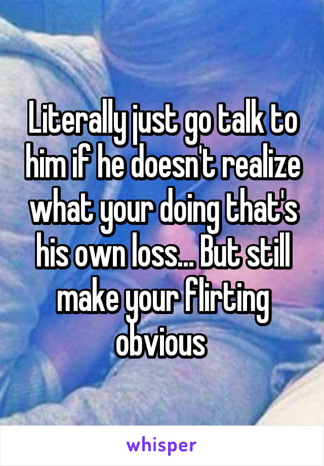 Literally just go talk to him if he doesn't realize what your doing that's his own loss... But still make your flirting obvious 