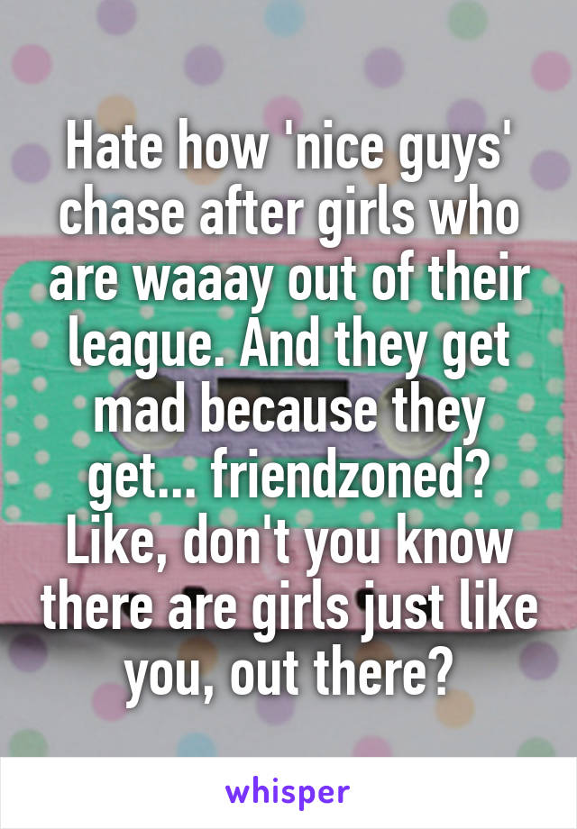 Hate how 'nice guys' chase after girls who are waaay out of their league. And they get mad because they get... friendzoned? Like, don't you know there are girls just like you, out there?