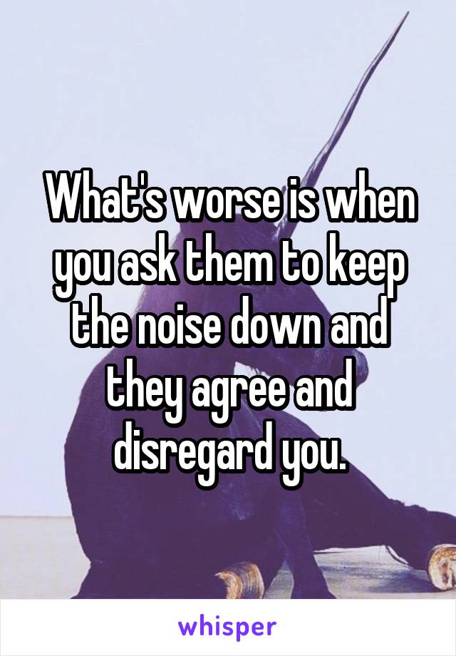 What's worse is when you ask them to keep the noise down and they agree and disregard you.