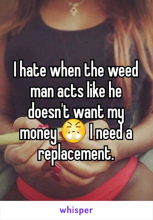 I hate when the weed man acts like he doesn't want my money 😤 I need a replacement.