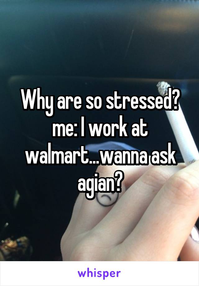 Why are so stressed?
me: I work at walmart...wanna ask agian?