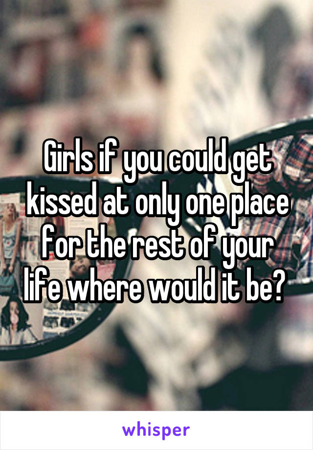 Girls if you could get kissed at only one place for the rest of your life where would it be? 