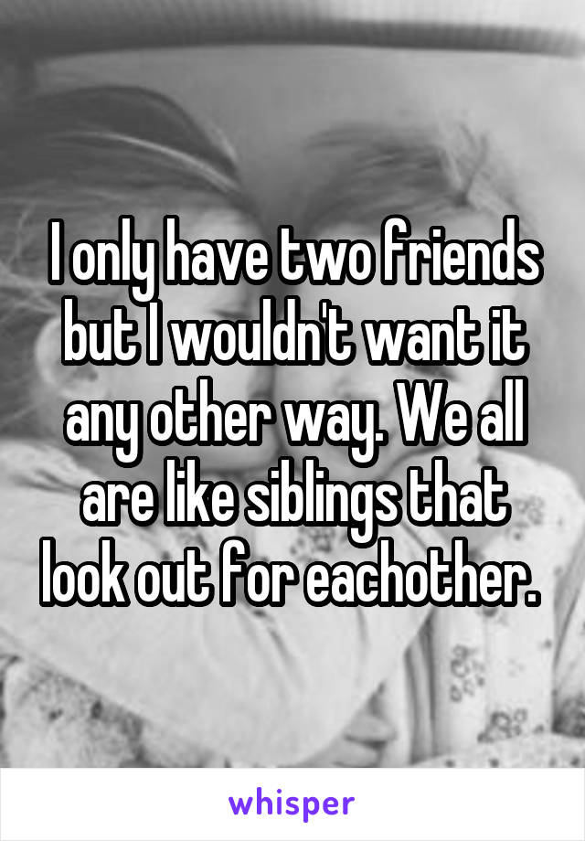 I only have two friends but I wouldn't want it any other way. We all are like siblings that look out for eachother. 