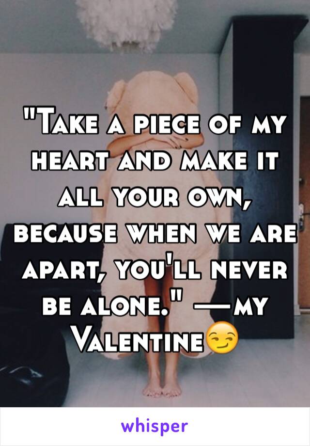 "Take a piece of my heart and make it all your own, because when we are apart, you'll never be alone." —my Valentine😏
