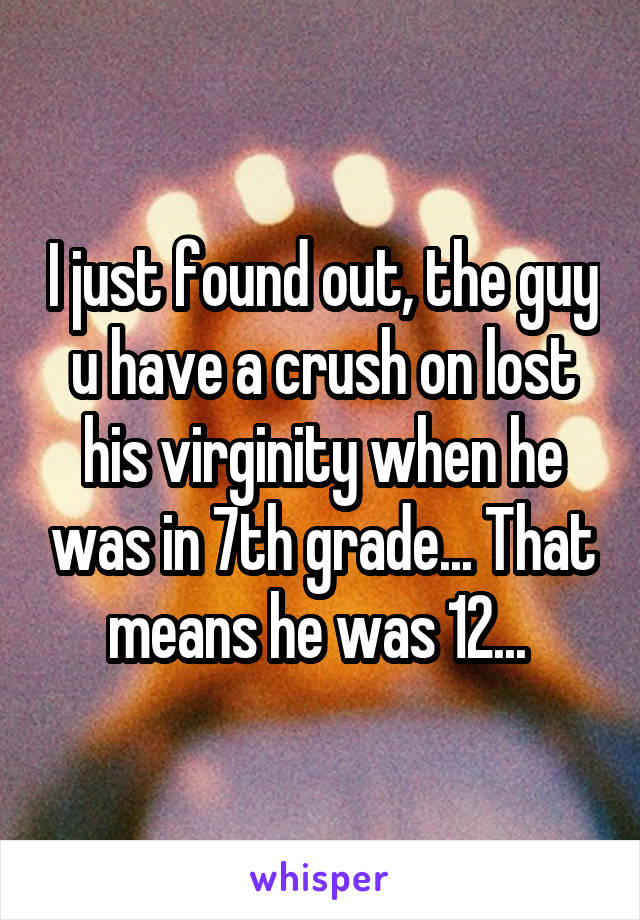 I just found out, the guy u have a crush on lost his virginity when he was in 7th grade... That means he was 12... 