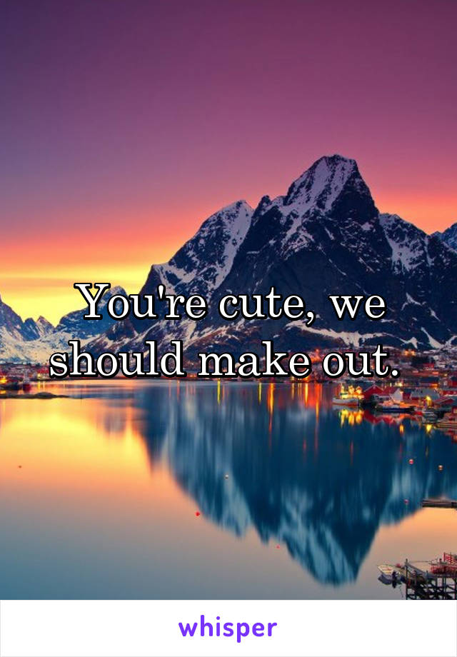 You're cute, we should make out. 