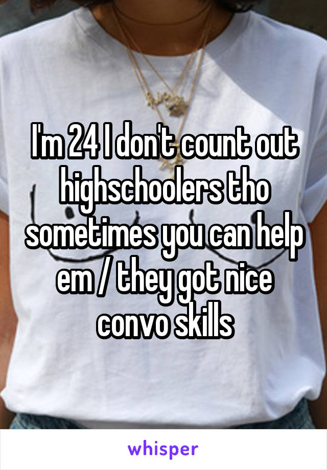 I'm 24 I don't count out highschoolers tho sometimes you can help em / they got nice convo skills