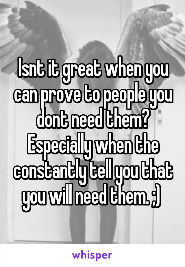 Isnt it great when you can prove to people you dont need them? Especially when the constantly tell you that you will need them. ;) 
