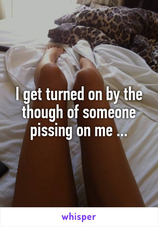 I get turned on by the though of someone pissing on me ...