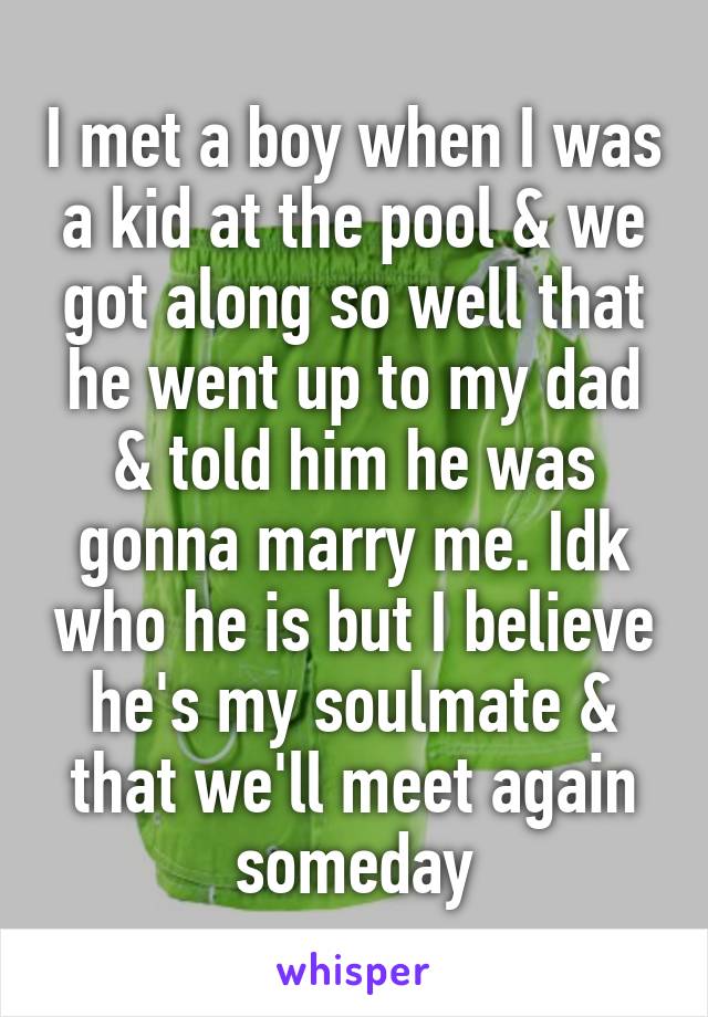 I met a boy when I was a kid at the pool & we got along so well that he went up to my dad & told him he was gonna marry me. Idk who he is but I believe he's my soulmate & that we'll meet again someday