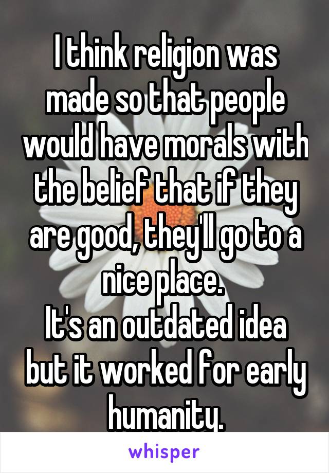 I think religion was made so that people would have morals with the belief that if they are good, they'll go to a nice place. 
It's an outdated idea but it worked for early humanity.