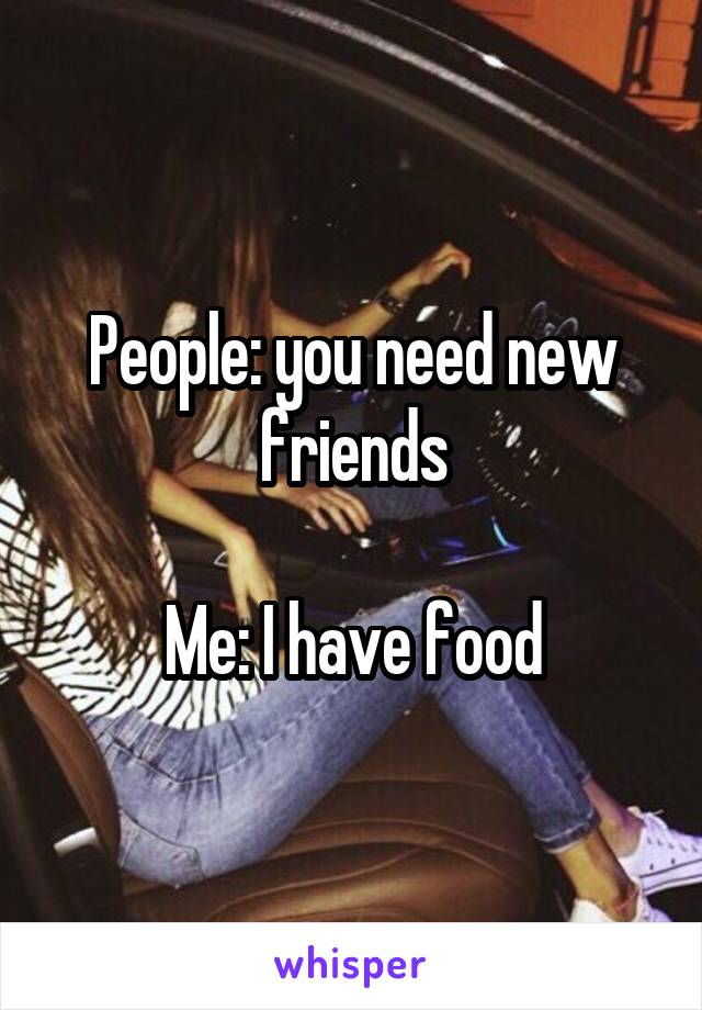 People: you need new friends

Me: I have food