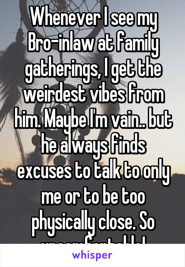 Whenever I see my Bro-inlaw at family gatherings, I get the weirdest vibes from him. Maybe I'm vain.. but he always finds excuses to talk to only me or to be too physically close. So uncomfortable!