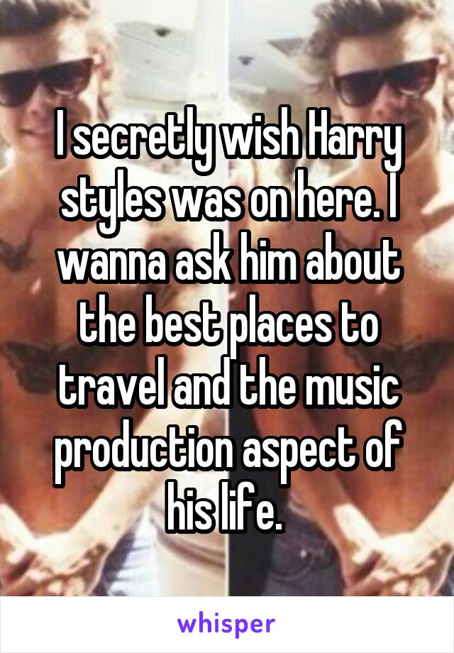 I secretly wish Harry styles was on here. I wanna ask him about the best places to travel and the music production aspect of his life. 