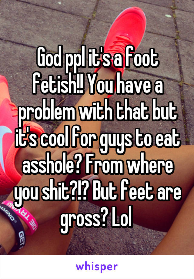 God ppl it's a foot fetish!! You have a problem with that but it's cool for guys to eat asshole? From where you shit?!? But feet are gross? Lol 