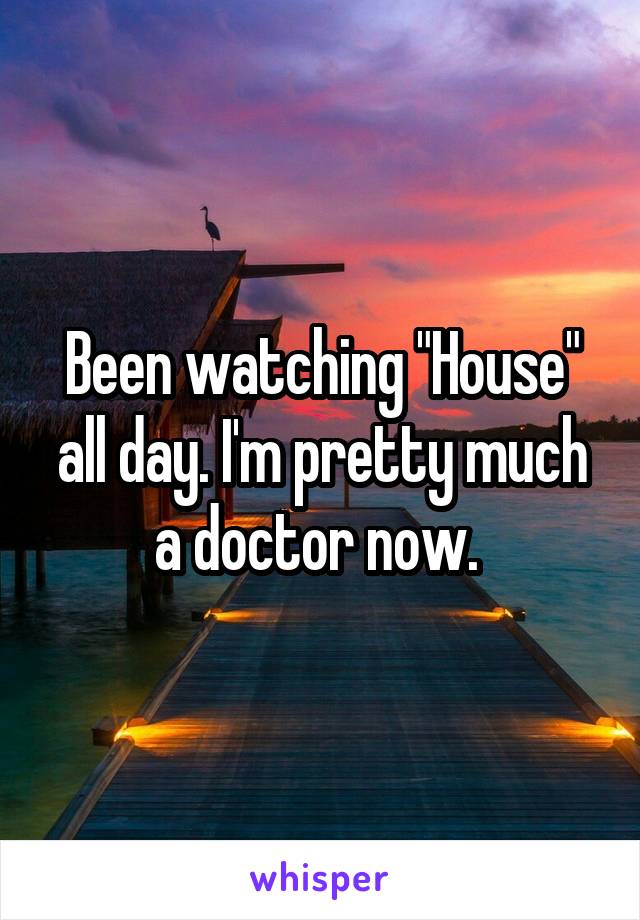 Been watching "House" all day. I'm pretty much a doctor now. 