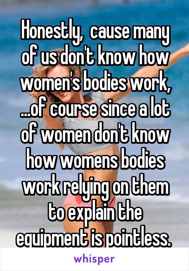 Honestly,  cause many of us don't know how women's bodies work, ...of course since a lot of women don't know how womens bodies work relying on them to explain the equipment is pointless. 