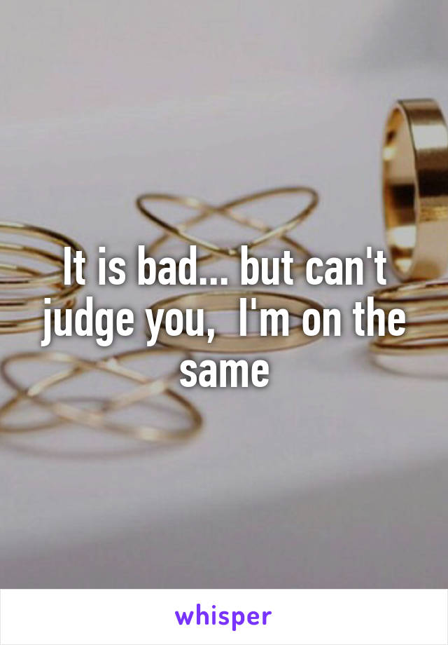 It is bad... but can't judge you,  I'm on the same