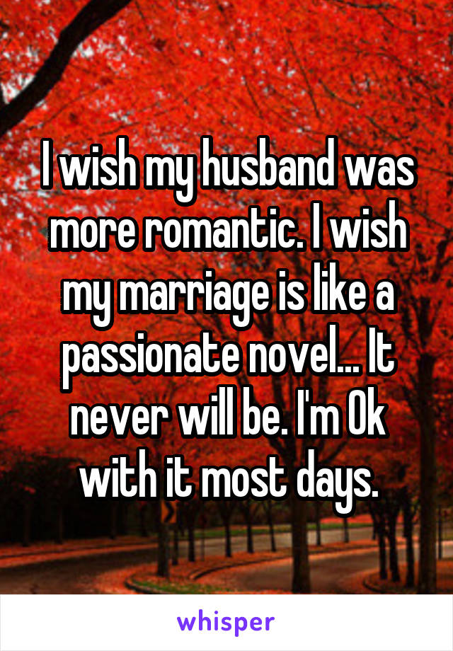 I wish my husband was more romantic. I wish my marriage is like a passionate novel... It never will be. I'm Ok with it most days.