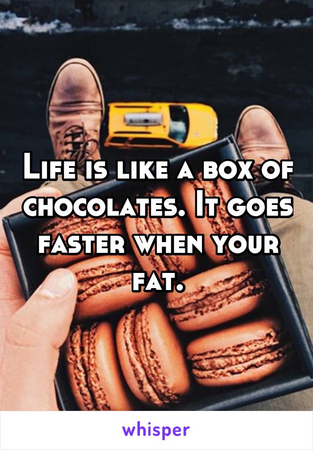 Life is like a box of chocolates. It goes faster when your fat.