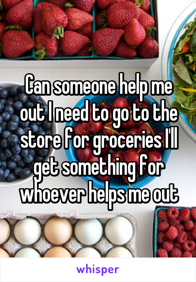Can someone help me out I need to go to the store for groceries I'll get something for whoever helps me out