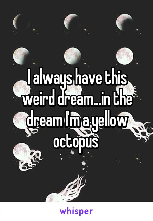 I always have this weird dream...in the dream I'm a yellow octopus 