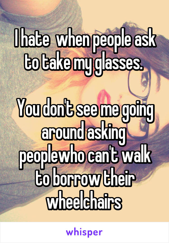 I hate  when people ask to take my glasses. 

You don't see me going around asking  peoplewho can't walk to borrow their wheelchairs 