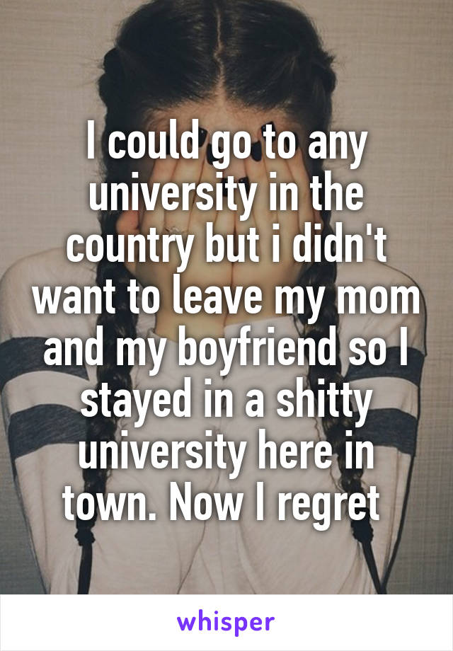 I could go to any university in the country but i didn't want to leave my mom and my boyfriend so I stayed in a shitty university here in town. Now I regret 