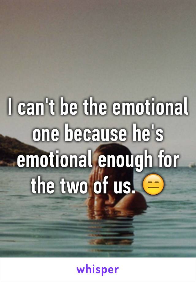 I can't be the emotional one because he's emotional enough for the two of us. 😑
