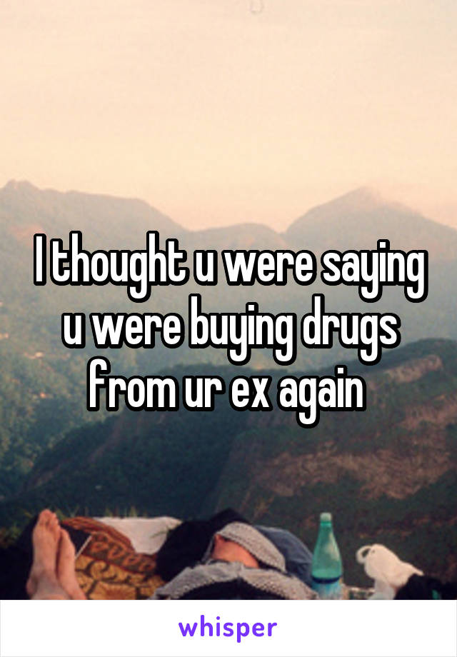 I thought u were saying u were buying drugs from ur ex again 