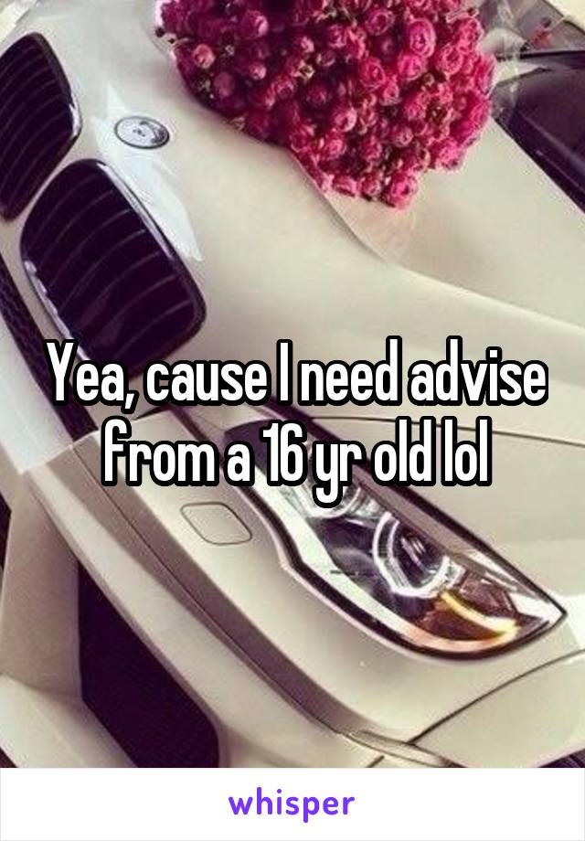 Yea, cause I need advise from a 16 yr old lol