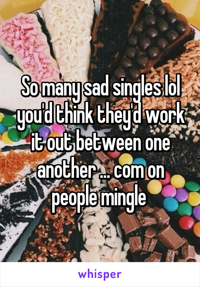 So many sad singles lol you'd think they'd work it out between one another ... com on people mingle 