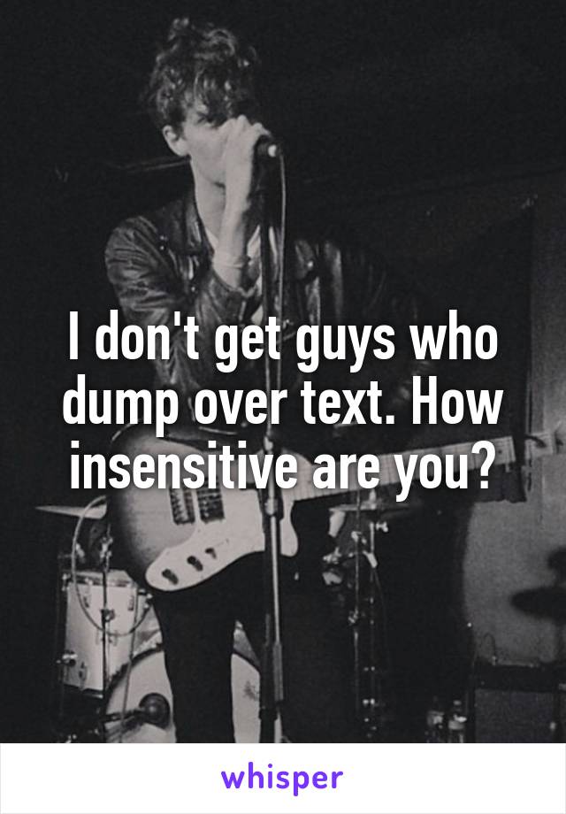 I don't get guys who dump over text. How insensitive are you?