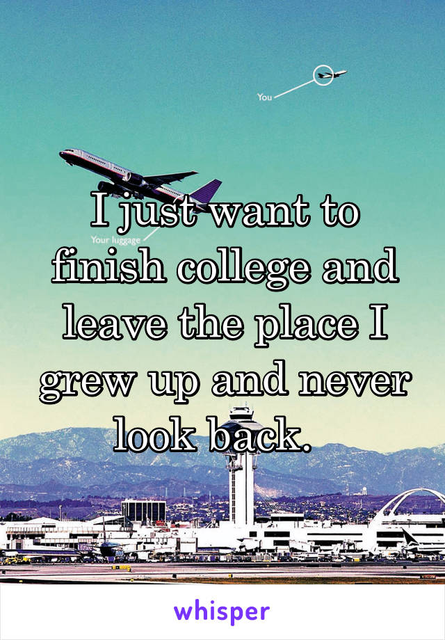 I just want to finish college and leave the place I grew up and never look back.  