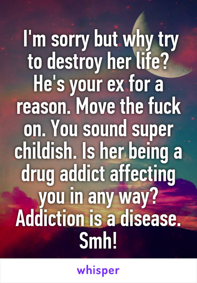  I'm sorry but why try to destroy her life? He's your ex for a reason. Move the fuck on. You sound super childish. Is her being a drug addict affecting you in any way? Addiction is a disease. Smh!