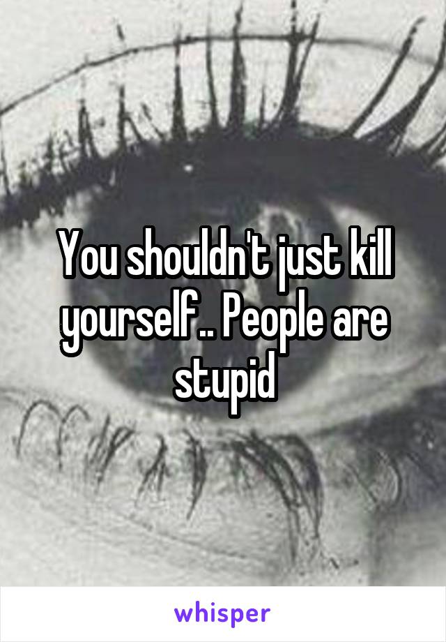 You shouldn't just kill yourself.. People are stupid