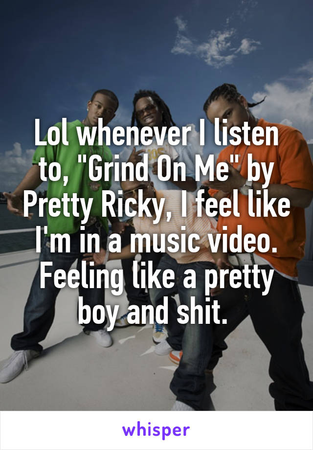 Lol whenever I listen to, "Grind On Me" by Pretty Ricky, I feel like I'm in a music video. Feeling like a pretty boy and shit. 