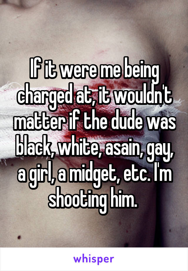 If it were me being charged at, it wouldn't matter if the dude was black, white, asain, gay, a girl, a midget, etc. I'm shooting him. 
