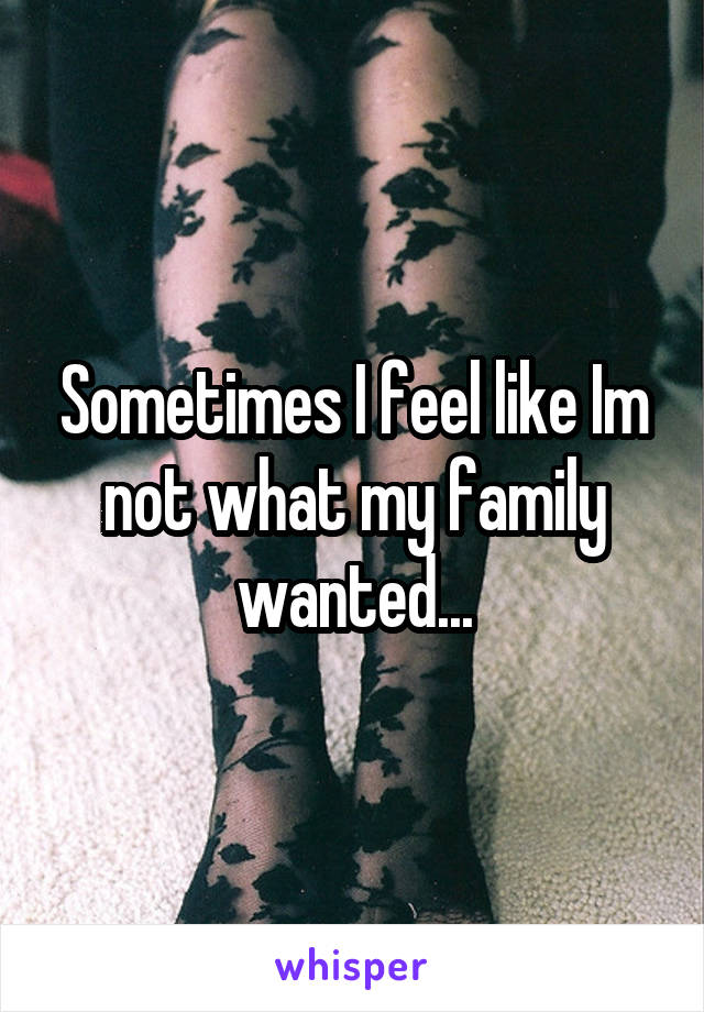 Sometimes I feel like Im not what my family wanted...